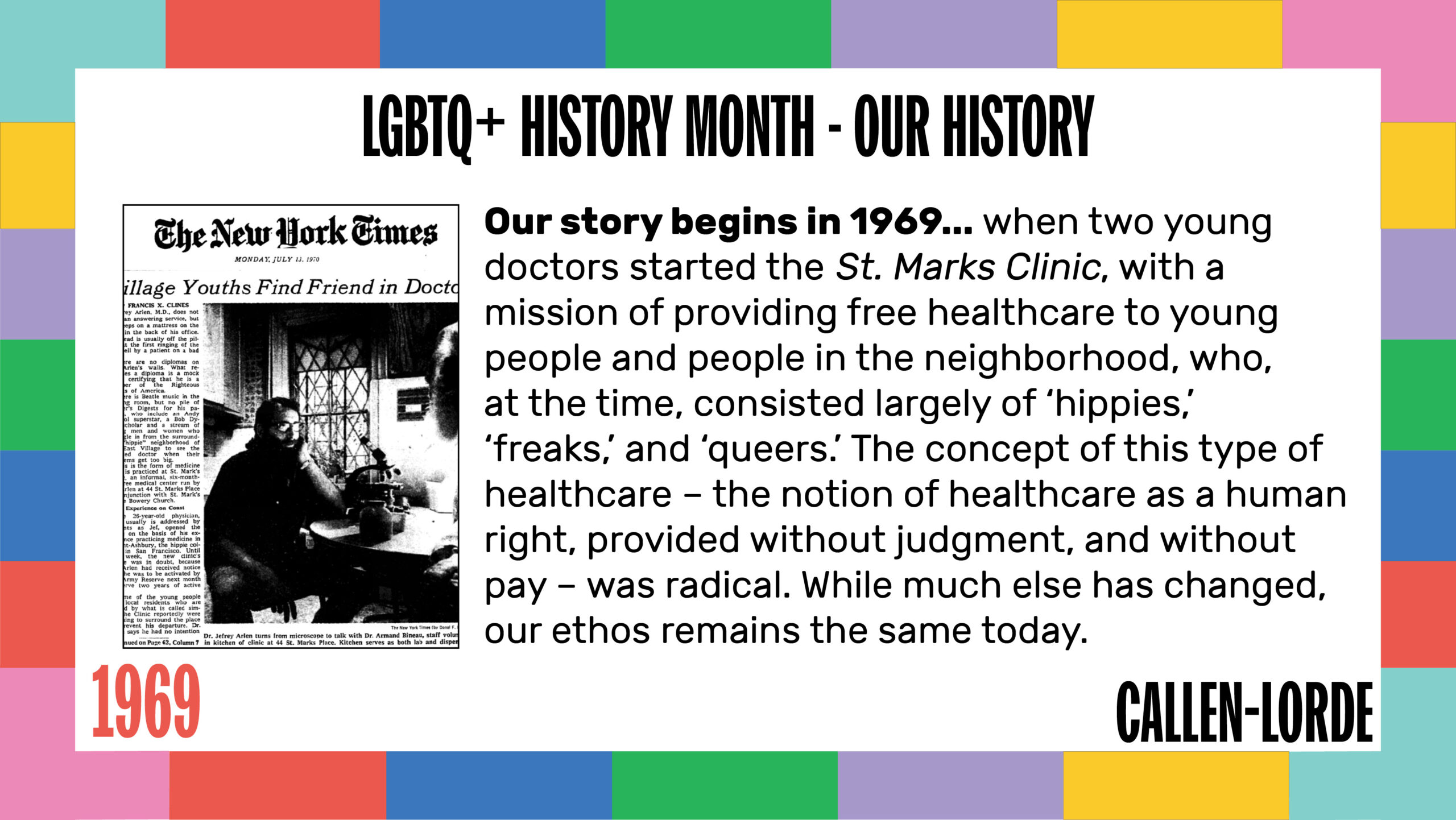 LGBTQ+ History Month - Our History 1969 Our story begins in 1969... when two young doctors started the St. Marks Clinic, with a mission of providing free healthcare to young people and people in the neighborhood, who, at the time, consisted largely of ‘hippies,’ ‘freaks,’ and ‘queers.’ The concept of this type of healthcare – the notion of healthcare as a human right, provided without judgment, and without pay – was radical. While much else has changed, our ethos remains the same today. To the left of the text is a scanned New York Times newspaper headline reading "Village Youths Find Friends in Doctors," dated Monday, July 13, 1970