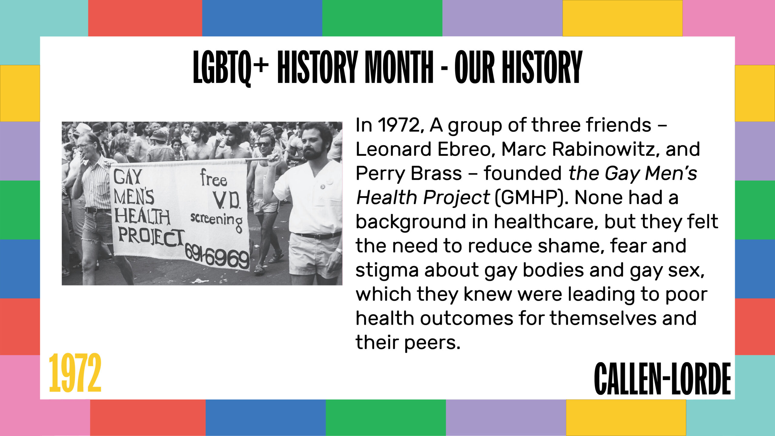 LGBTQ+ History Month – Our History 1972 In 1972, A group of three friends – Leonard Ebreo, Marc Rabinowitz, and Perry Brass – founded the Gay Men’s Health Project (GMHP). None had a background in healthcare, but they felt the need to reduce shame, fear and stigma about gay bodies and gay sex, which they knew were leading to poor health outcomes for themselves and their peers. To the left of the text is an old, black-and-white photograph of several men in a crowd marching behind two men holding a banner that reads “Gay Men’s Health Project: free V.D. screening, 691-6969.”