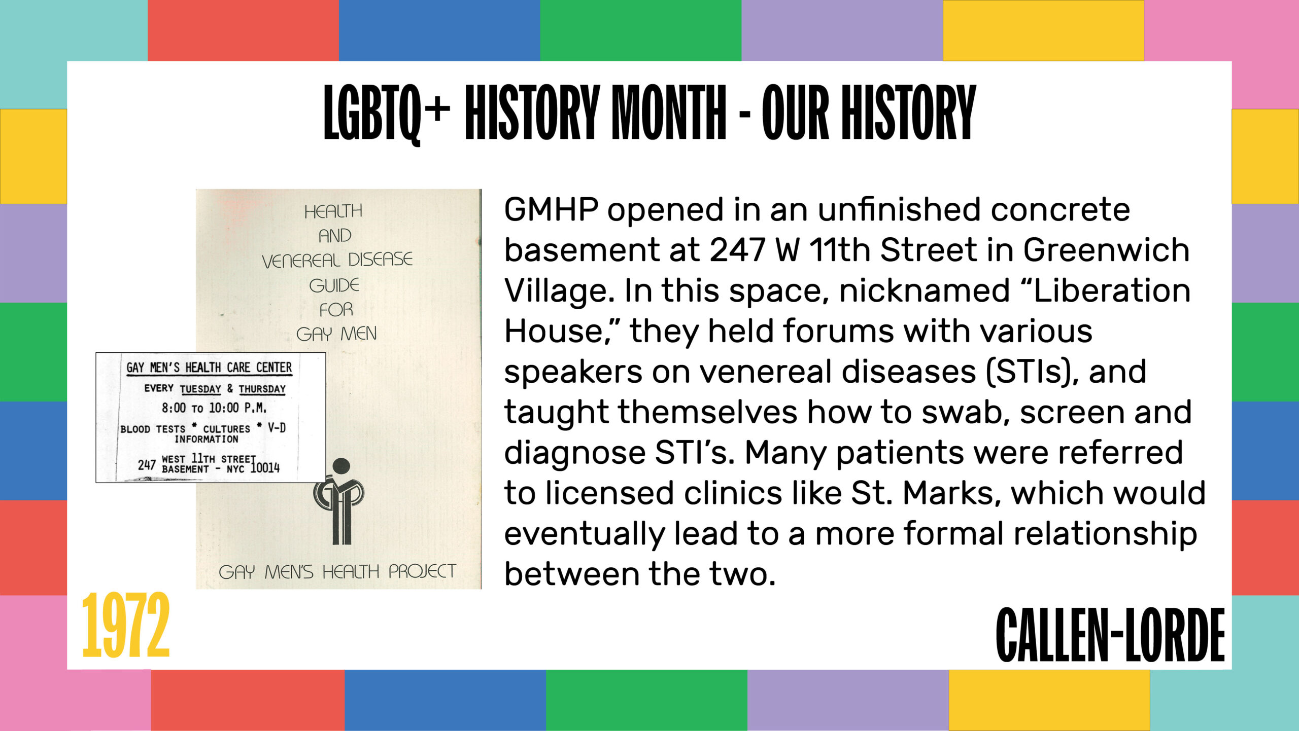 LGBTQ+ History Month – Our History 1972 GMHP opened in an unfinished concrete basement at 247 W 11th Street in Greenwich Village. In this space, nicknamed “Liberation House,” they held forums with various speakers on venereal diseases (STIs), and taught themselves how to swab, screen and diagnose STI’s. Many patients were referred to licensed clinics like St. Marks, which would eventually lead to a more formal relationship between the two. To the left is the scanned cover of a pamphlet reading “Health and Venereal Disease Guide for Gay Men” with the logo for the Gay Men’s Health Project. Also shown is a panel with information about where and when the Gay Men’s Health Care Center offers V.D. screening and education.