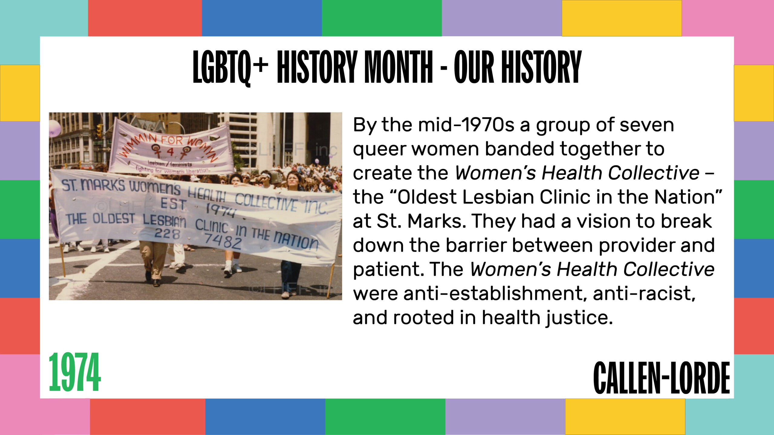 LGBTQ+ History Month – Our History 1974 By the mid-1970s a group of seven queer women banded together to create the Women’s Health Collective – the “Oldest Lesbian Clinic in the Nation” at St. Marks. They had a vision to break down the barrier between provider and patient. The Women’s Health Collective were anti-establishment, anti-racist, and rooted in health justice. To the left, an aged photo shows a crowd of woman marching in the streets holding two banners. The banner at the head of the contingent reads “St. Mark’s Women’s Health Collective, est. 1974. The Oldest Lesbian Clinic in the Nation. 228-7482.”