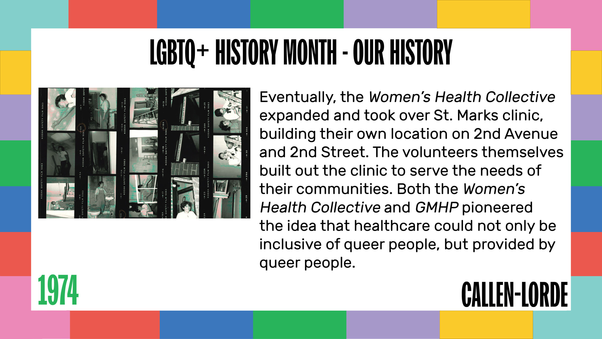 LGBTQ+ History Month – Our History 1974 Eventually, the Women’s Health Collective expanded and took over St. Marks clinic, building their own location on 2nd Avenue and 2nd Street. The volunteers themselves built out the clinic to serve the needs of their communities. Both the Women’s Health Collective and GMHP pioneered the idea that healthcare could not only be inclusive of queer people, but provided by queer people. To the left are a series of four photo negatives showing people touring and working on the new Women’s Health Collective location.