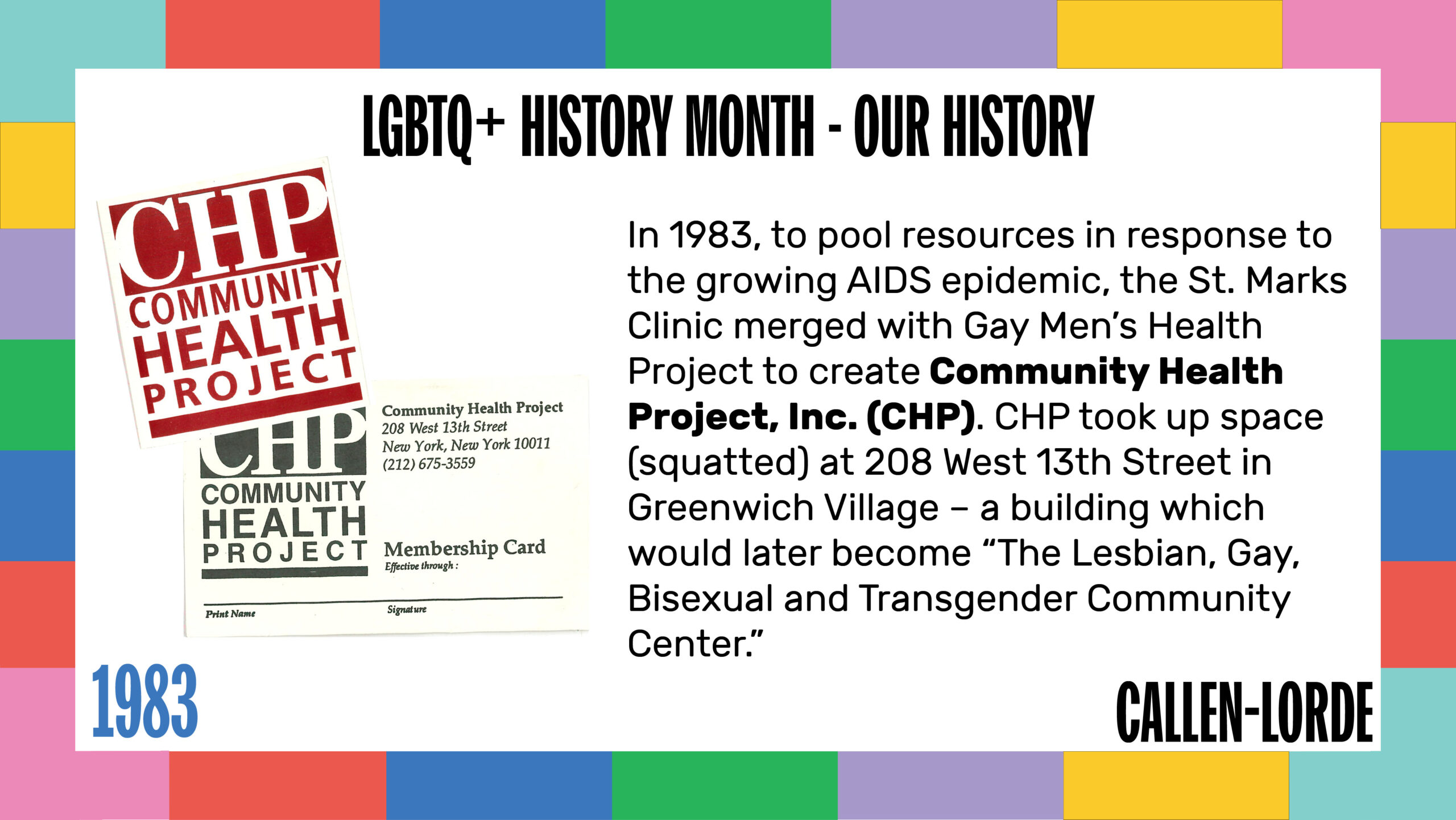 LGBTQ+ History Month – Our History 1983 In 1983, to pool resources in response to the growing AIDS epidemic, the St. Marks Clinic merged with Gay Men’s Health Project to create Community Health Project, Inc. (CHP). CHP took up space (squatted) at 208 West 13th Street in Greenwich Village – a building which would later become “The Lesbian, Gay, Bisexual and Transgender Community Center.” To the left are two scanned documents. The first is a membership card featuring the CHP logo on the left and the clinic address of 208 West 13th Street, New York, New York 10011 on the right. The second document is a card featuring just the CHP logo.