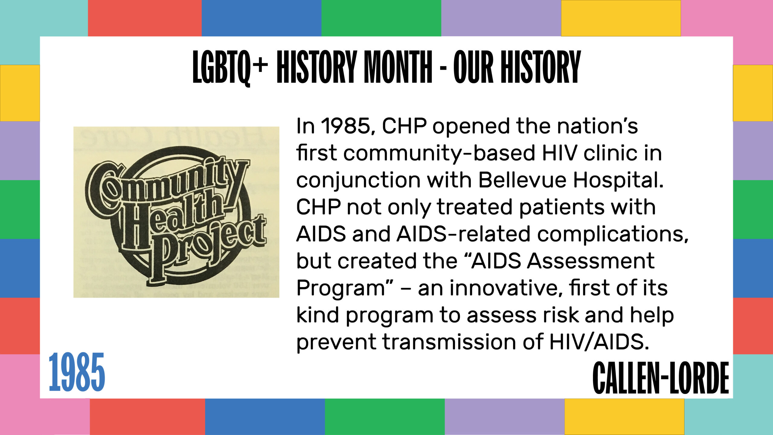 LGBTQ+ History Month – Our History 1985 In 1985, CHP opened the nation’s first community-based HIV clinic in conjunction with Bellevue Hospital. CHP not only treated patients with AIDS and AIDS-related complications, but created the “AIDS Assessment Program” – an innovative, first of its kind program to assess risk and help prevent transmission of HIV/AIDS. To the left is the updated CHP logo which features the name of the organization in wavy font with a circle behind it.