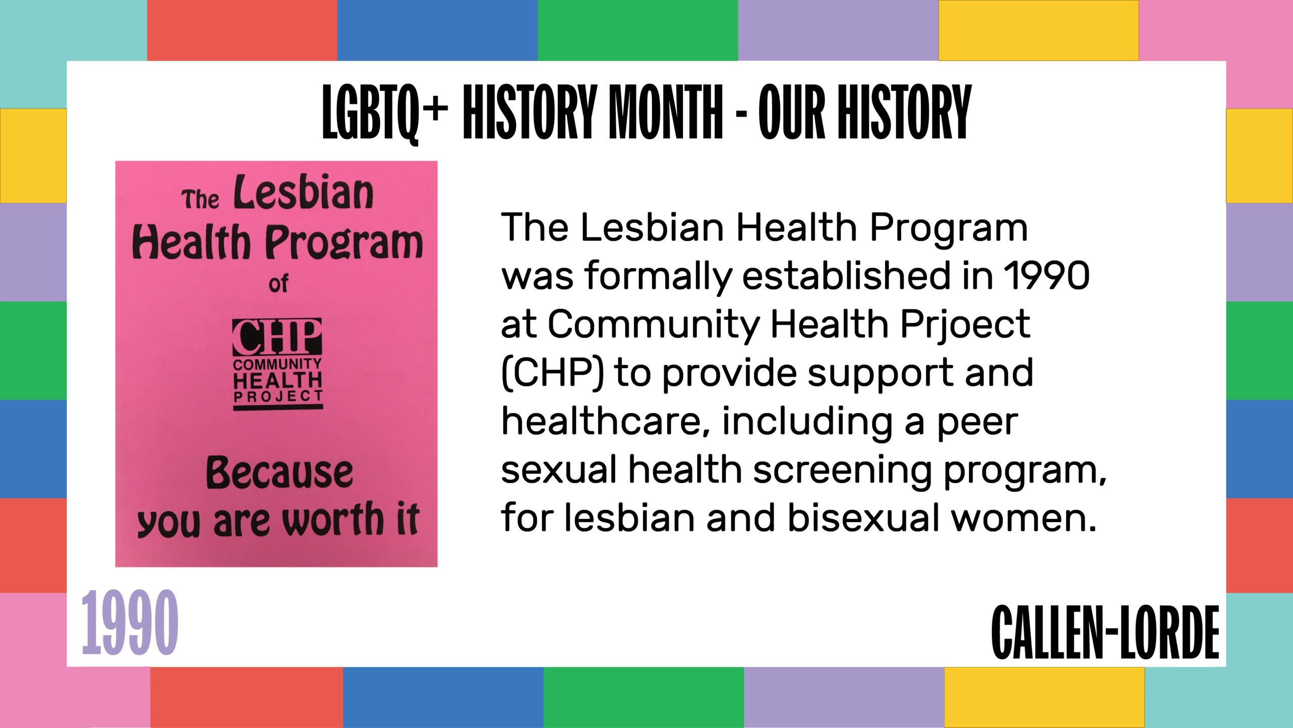 LGBTQ+ History Month – Our History 1990 The Lesbian Health Program was formally established in 1990 at Community Health Prjoect (CHP) to provide support and healthcare, including a peer sexual health screening program, for lesbian and bisexual women. To the left is pink flyer that reads “The Lesbian Health Program of CHP: Because you are worth it.”