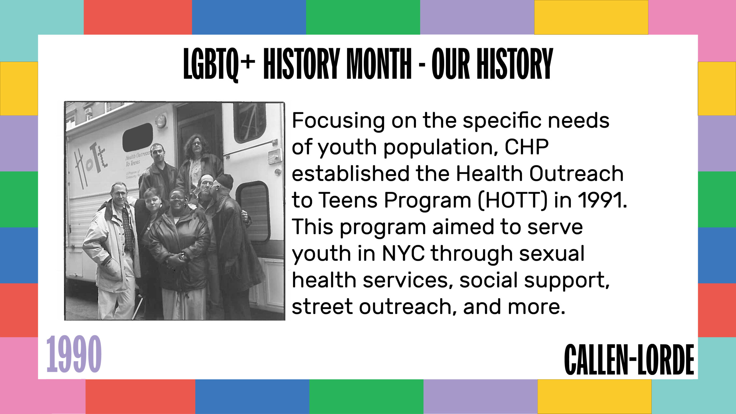 LGBTQ+ History Month – Our History 1990 Focusing on the specific needs of youth population, CHP established the Health Outreach to Teens Program (HOTT) in 1991. This program aimed to serve youth in NYC through sexual health services, social support, street outreach, and more. To the left is an old, black-and-white photograph showing people of different ages and gender presentation standing in the doorway of the mobile medical unit which features the HOTT logo which is the four letters in different fonts.