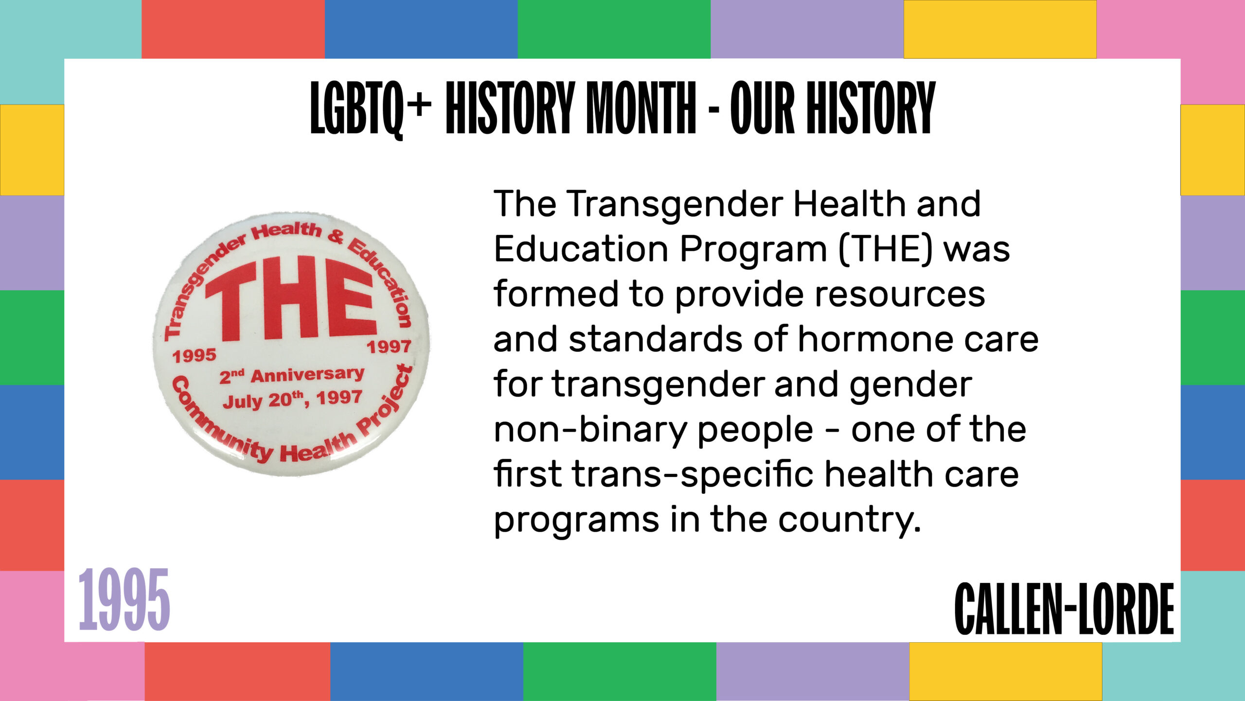 LGBTQ+ History Month – Our History 1995 The Transgender Health and Education Program (THE) was formed to provide resources and standards of hormone care for transgender and gender non-binary people - one of the first trans-specific health care programs in the country. To the left is a photo of a pin badge that reads “THE” in large blocky letters, below which it says “1995-1997. 2nd Anniversary. July 20th, 1997. Around the edge of the badge is smaller text reading “Transgender health & education. Community Health Project”