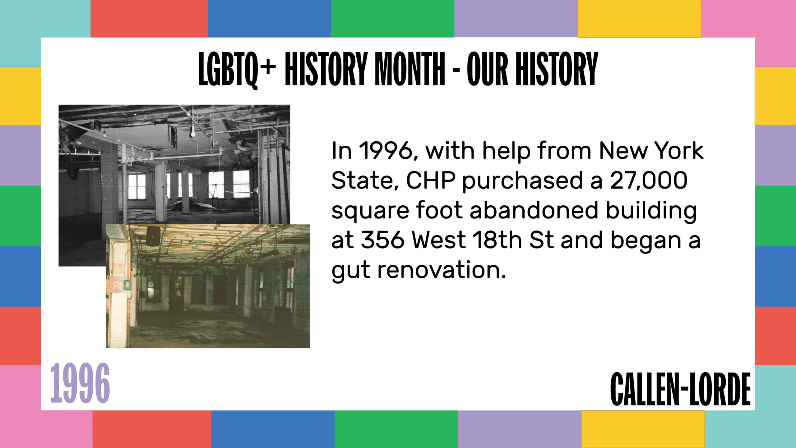 LGBTQ+ History Month – Our History 1996 CHP’s goal was to more proactively keep our communities safe, and in the current space at The Center, they were unable to provide primary care due to limitations with licensing, technology, and regulations with the State. In order to meet growing demand, in 1996 CHP purchased a 27,000 square foot abandoned building at 356 West 18th St and began a gut renovation. To the left are two old photographs, one in black-and-white, the other aged and yellow-toned. Both show the insides of the 18th St location with unfinished floors and walls, exposed pipes and bare light bulbs hanging from the rafters.