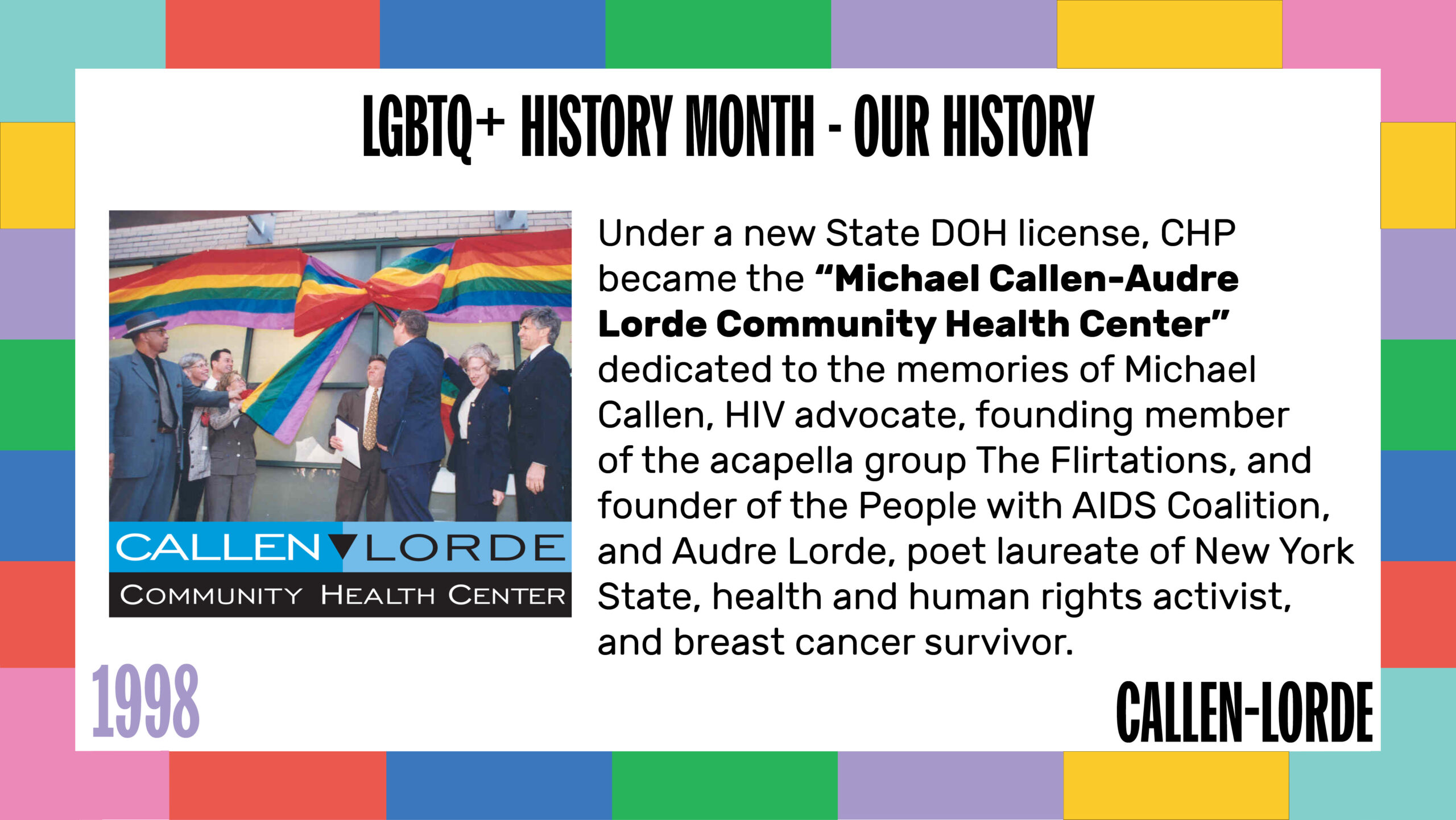 LGBTQ+ History Month – Our History 1998 Under a new State DOH license, CHP became the “Michael Callen-Audre Lorde Community Health Center” dedicated to the memories of Michael Callen, HIV advocate, founding member of the acapella group The Flirtations, and founder of the People with AIDS Coalition, and Audre Lorde, poet laureate of New York State, health and human rights activist, and breast cancer survivor. A photo to the left shows a large rainbow ribbon bow across the first-floor windows of the clinic. Several people have a hand on each tail of the bow and are about to pull it open to commemorate the opening of the clinic.