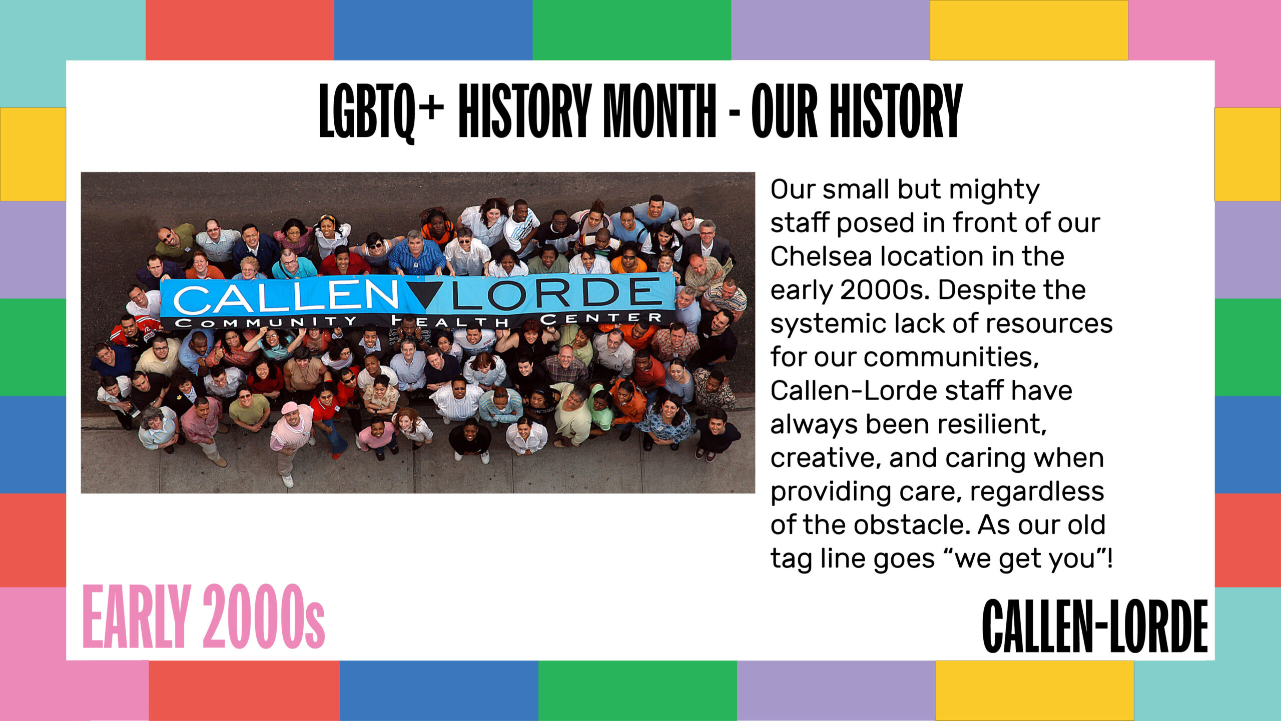 LGBTQ+ History Month – Our History Early 2000s Our small but mighty staff posed in front of our Chelsea location in the early 2000s. Despite the systemic lack of resources for our communities, Callen-Lorde staff have always been resilient, creative, and caring when providing care, regardless of the obstacle. As our old tag line goes “we get you”! A photo on the left shows just under 100 people of different ages, races, and gender presentation standing on the sidewalk looking up as several of them hold up a banner of Callen-Lorde’s old logo.